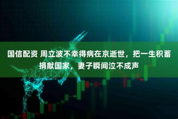 国信配资 周立波不幸得病在京逝世，把一生积蓄捐献国家，妻子瞬间泣不成声