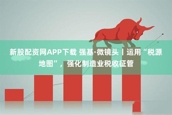 新股配资网APP下载 强基·微镜头丨运用“税源地图”，强化制造业税收征管