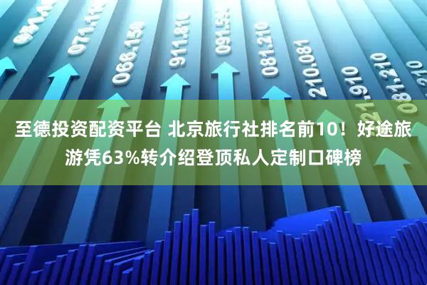 至德投资配资平台 北京旅行社排名前10！好途旅游凭63%转介绍登顶私人定制口碑榜