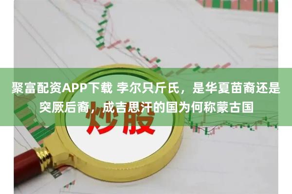 聚富配资APP下载 孛尔只斤氏，是华夏苗裔还是突厥后裔，成吉思汗的国为何称蒙古国