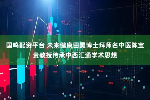 国鸣配资平台 未来健康田昊博士拜师名中医陈宝贵教授传承中西汇通学术思想