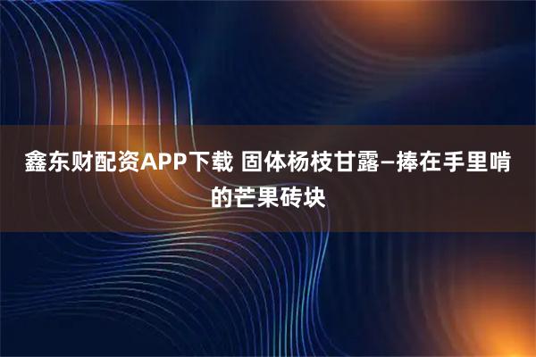 鑫东财配资APP下载 固体杨枝甘露—捧在手里啃的芒果砖块