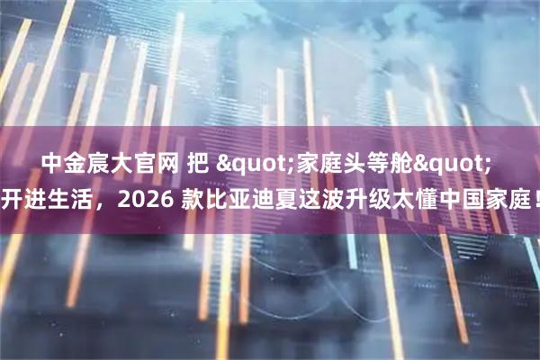 中金宸大官网 把 "家庭头等舱" 开进生活,2026 款比亚迪夏这波升级太懂中国家庭!