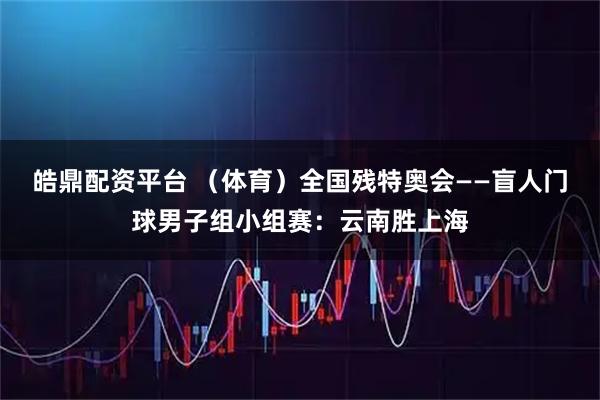 皓鼎配资平台 （体育）全国残特奥会——盲人门球男子组小组赛：云南胜上海