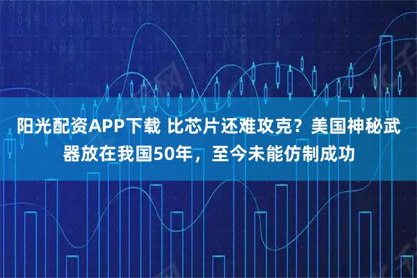 阳光配资APP下载 比芯片还难攻克?美国神秘武器放在我国50年,至今未能仿制成功