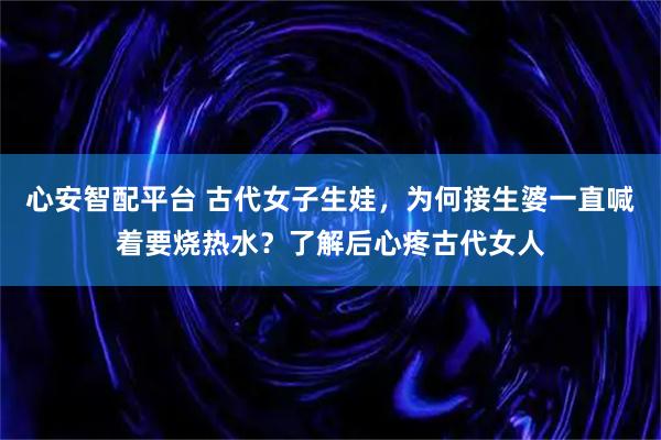 心安智配平台 古代女子生娃，为何接生婆一直喊着要烧热水？了解后心疼古代女人