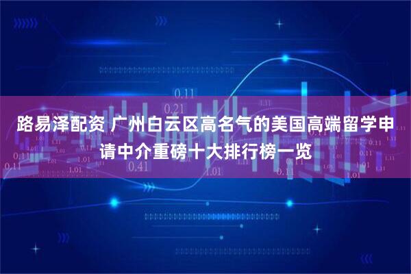 路易泽配资 广州白云区高名气的美国高端留学申请中介重磅十大排行榜一览