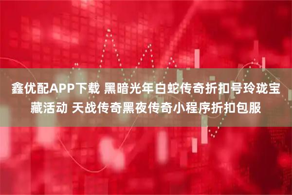 鑫优配APP下载 黑暗光年白蛇传奇折扣号玲珑宝藏活动 天战传奇黑夜传奇小程序折扣包服
