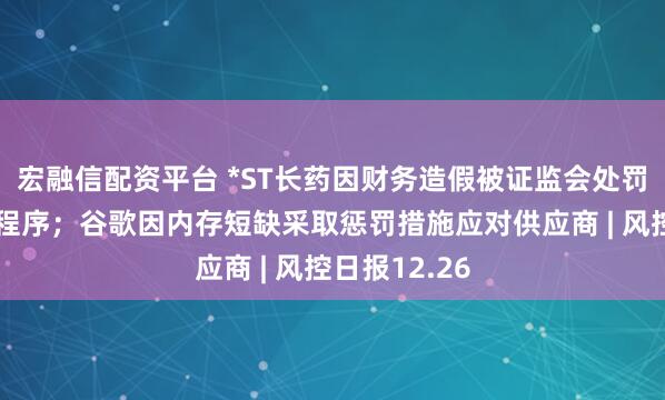 宏融信配资平台 *ST长药因财务造假被证监会处罚并启动退市程序；谷歌因内存短缺采取惩罚措施应对供应商 | 风控日报12.26