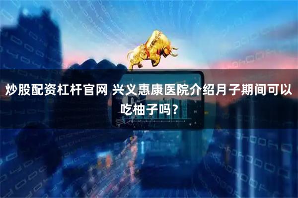 炒股配资杠杆官网 兴义惠康医院介绍月子期间可以吃柚子吗?