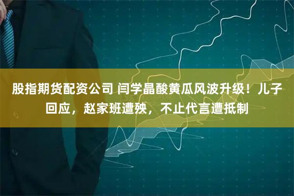 股指期货配资公司 闫学晶酸黄瓜风波升级！儿子回应，赵家班遭殃，不止代言遭抵制