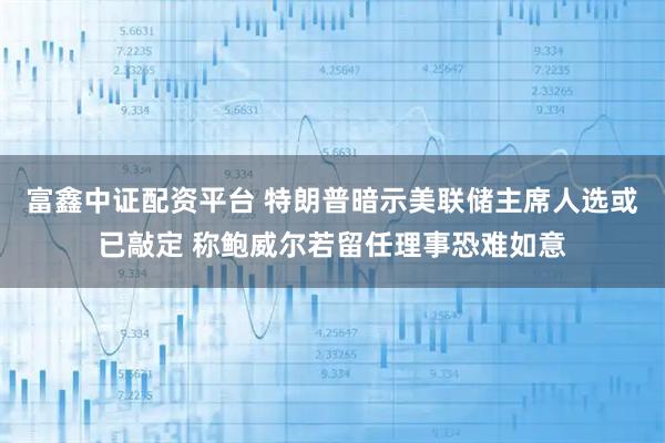富鑫中证配资平台 特朗普暗示美联储主席人选或已敲定 称鲍威尔若留任理事恐难如意