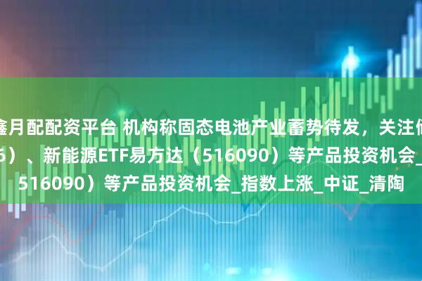 鑫月配配资平台 机构称固态电池产业蓄势待发，关注储能电池ETF（159566）、新能源ETF易方达（516090）等产品投资机会_指数上涨_中证_清陶