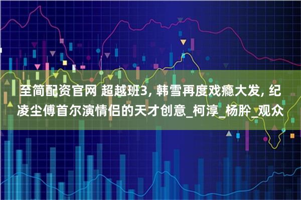 至简配资官网 超越班3, 韩雪再度戏瘾大发, 纪凌尘傅首尔演情侣的天才创意_柯淳_杨肸_观众