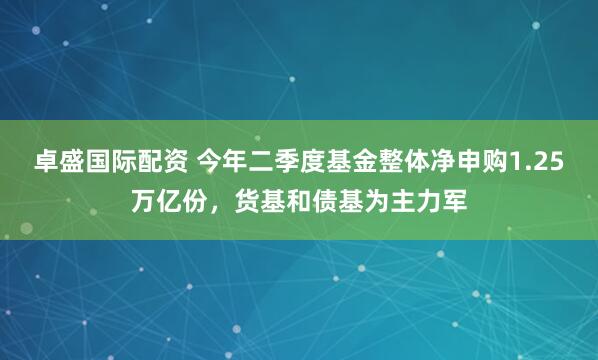 卓盛国际配资 今年二季度基金整体净申购1.25万亿份，货基和债基为主力军