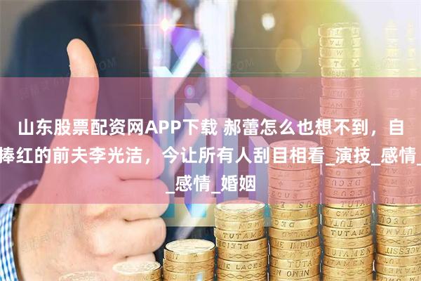 山东股票配资网APP下载 郝蕾怎么也想不到，自己没捧红的前夫李光洁，今让所有人刮目相看_演技_感情_婚姻