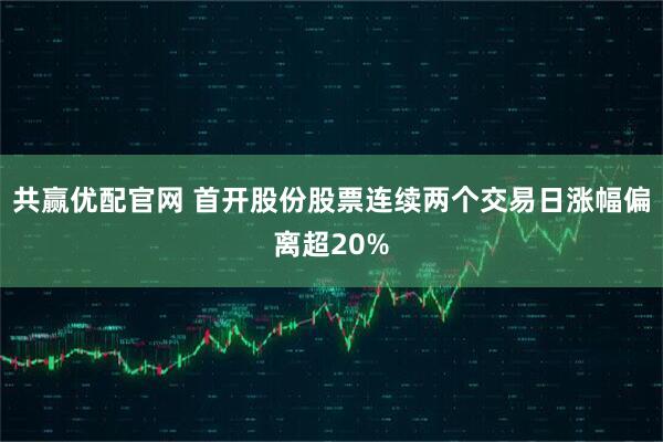 共赢优配官网 首开股份股票连续两个交易日涨幅偏离超20%