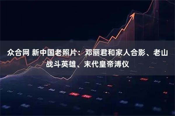 众合网 新中国老照片：邓丽君和家人合影、老山战斗英雄、末代皇帝溥仪