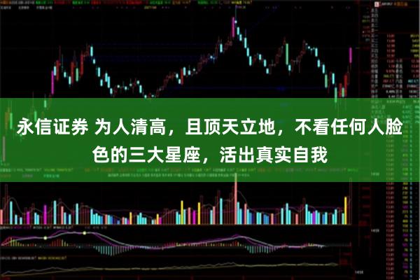 永信证券 为人清高,且顶天立地,不看任何人脸色的三大星座,活出真实自我