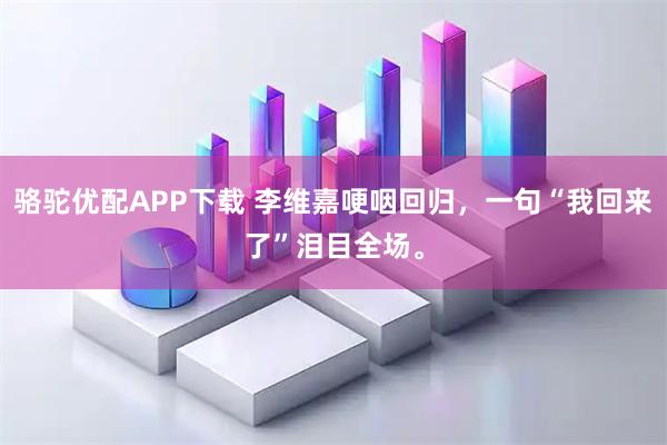 骆驼优配APP下载 李维嘉哽咽回归，一句“我回来了”泪目全场。