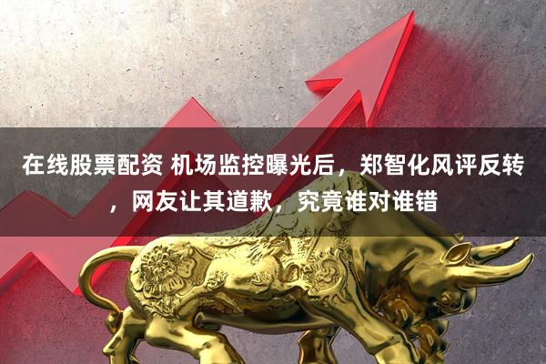 在线股票配资 机场监控曝光后，郑智化风评反转，网友让其道歉，究竟谁对谁错