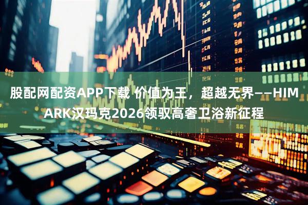 股配网配资APP下载 价值为王，超越无界——HIMARK汉玛克2026领驭高奢卫浴新征程